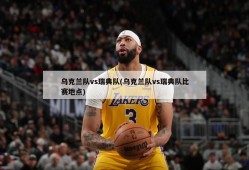 乌克兰队vs瑞典队(乌克兰队vs瑞典队比赛地点)