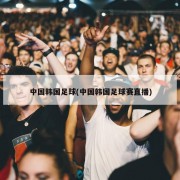 中国韩国足球(中国韩国足球赛直播)