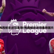 梅西精彩进球集锦(梅西精彩进球集锦图片)