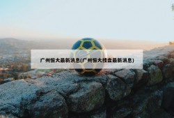 广州恒大最新消息(广州恒大楼盘最新消息)