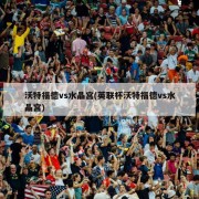沃特福德vs水晶宫(英联杯沃特福德vs水晶宫)